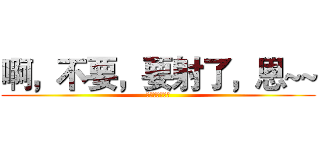 啊，不要，要射了，恩~~ (呵呵呵呵呵呵呵)