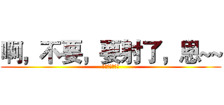 啊，不要，要射了，恩~~ (呵呵呵呵呵呵呵)