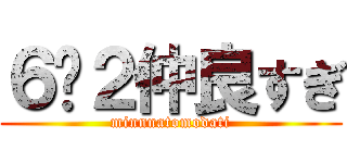 ６−２仲良すぎ (minnnatomodati)