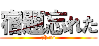 宿題忘れた (oh no)
