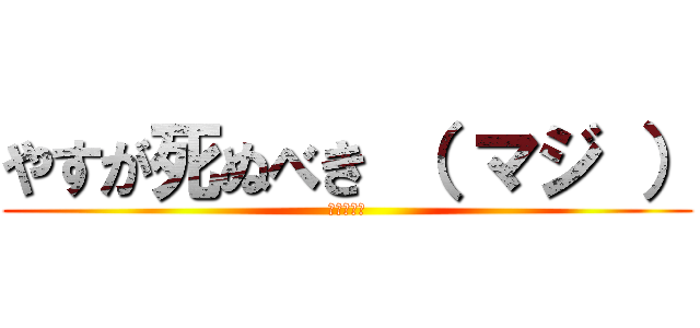 やすが死ぬべき （ マジ ） (調子のんな)