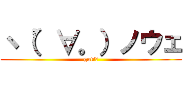 ヽ（゜∀。）ノウェ (gati？)