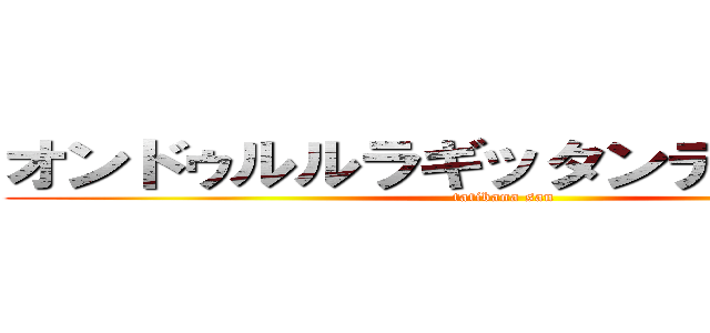 オンドゥルルラギッタンディスカー！ (tatibana san)