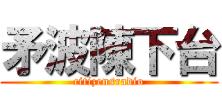 矛波陳下台 (citizensradio)