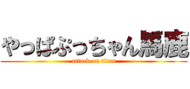 やっぱぷっちゃん馬鹿 (attack on titan)