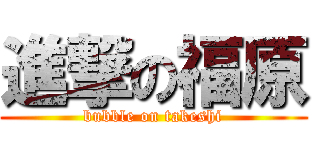 進撃の福原 (bubble on takeshi)
