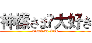 神樣さま♚大好き (attack on titan)