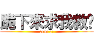 跪下來求我教你 (come on)