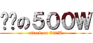 进击の５００Ｗ (attack on 500W)