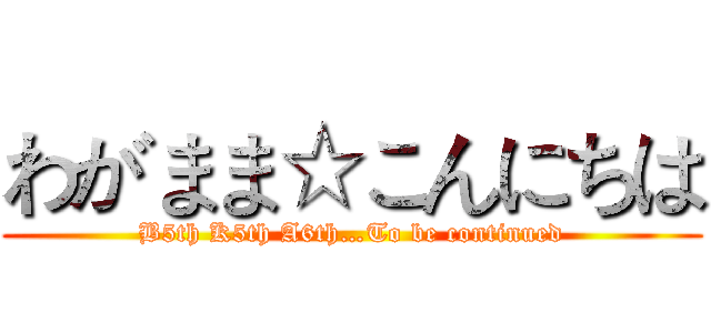 わがまま☆こんにちは (B5th K5th A6th…To be continued)
