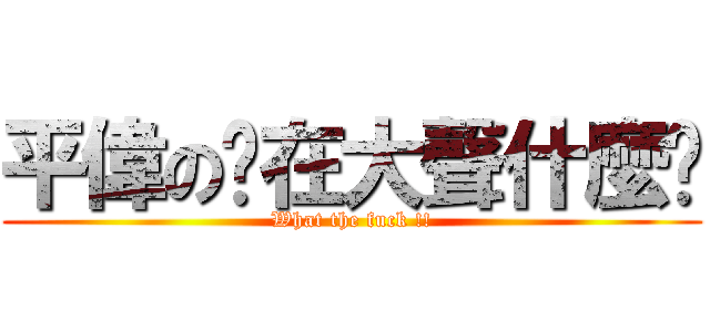 平偉の你在大聲什麼啦 (What the fuck !!)