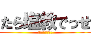 たら塩教でっせ (ＴＡＲＡＳＨＩＯ)