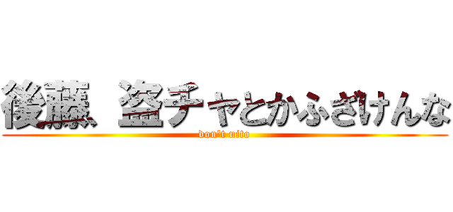 後藤、盗チャとかふざけんな (don't nito)