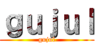 ｇｕｊｕｌ (gujul)