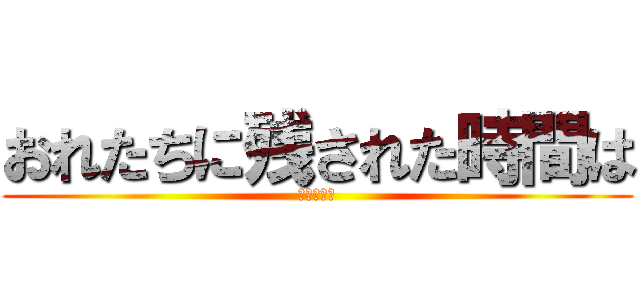 おれたちに残された時間は (少ないんぁ)