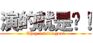 演的就是你！ (They act for you!)