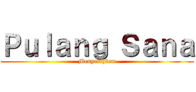 Ｐｕｌａｎｇ Ｓａｎａ (Menyedihkan)