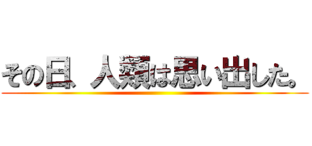 その日、人類は思い出した。 ()