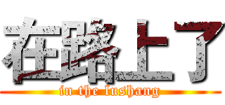 在路上了 (in the lushang)