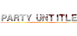 ＰＡＲＴＹ ＵＮＴＩＴＬＥＤ (lets start the party!)