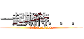 一起期待．．． (look forward to)