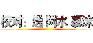 校对：逸 阿水 慕沫 ()