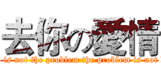去你の愛情 (Love is not the problem the problem is not love)