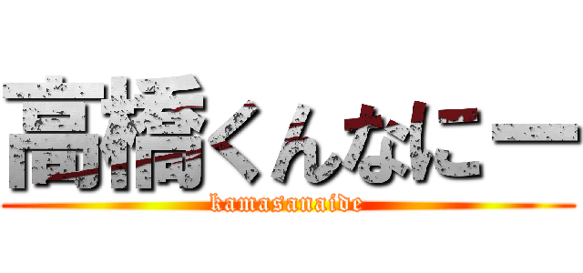 高橋くんなにー (kamasanaide)