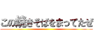 この焼きそばをまってたぜ ()