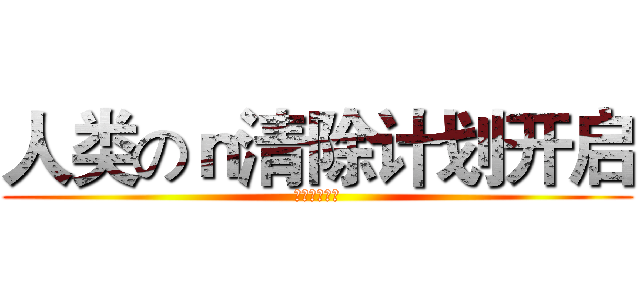 人类のｎ清除计划开启 (人类清除计划)