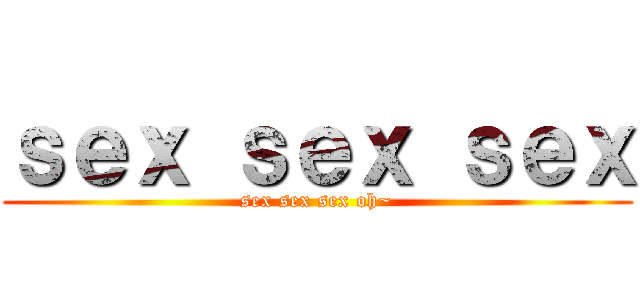 ｓｅｘ ｓｅｘ ｓｅｘ (sex sex sex oh~)