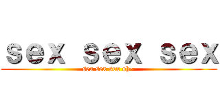 ｓｅｘ ｓｅｘ ｓｅｘ (sex sex sex oh~)