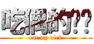 吃偶的屌啦 (eat my dick)