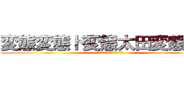 変態変態ド変態太田変態紳士 (太田露出狂地味に頭良いけどアホ)