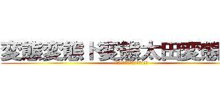 変態変態ド変態太田変態紳士 (太田露出狂地味に頭良いけどアホ)