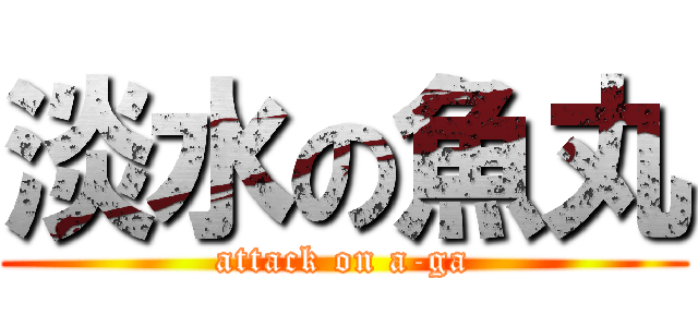 淡水の魚丸 (attack on a-ga)