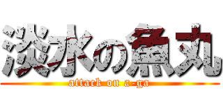 淡水の魚丸 (attack on a-ga)