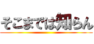 そこまでは知らん ()