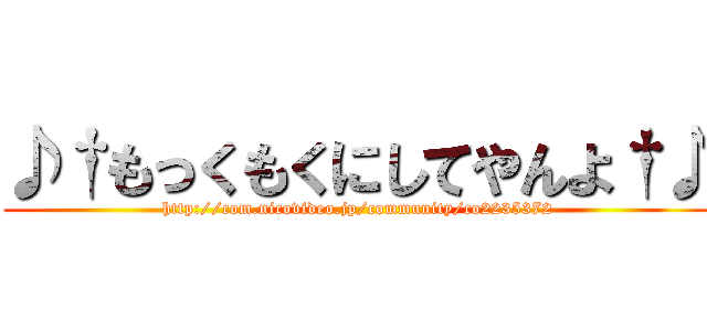 ♪†もっくもくにしてやんよ†♪ (http://com.nicovideo.jp/community/co2235372)