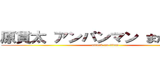 原貫太 アンパンマン まだ見てる  (attack on titan)