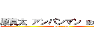 原貫太 アンパンマン まだ見てる  (attack on titan)