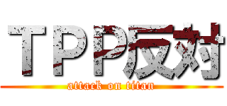 ＴＰＰ反対 (attack on titan)