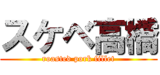 スケベ高橋 (roasted pork fillet)