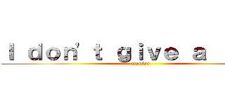 Ｉ ｄｏｎ\'ｔ ｇｉｖｅ ａ ｆｕｃｋ (montse)