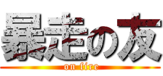 暴走の友 ( on fire)