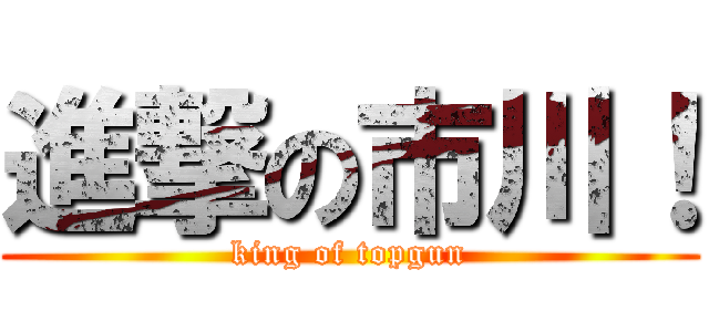 進撃の市川！ (king of topgun)