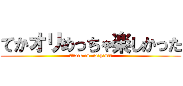 てかオリめっちゃ楽しかった (Atack on machan　♂)