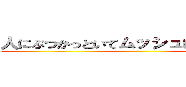 人にぶつかっといてムッシュしてんじゃねーよ ()