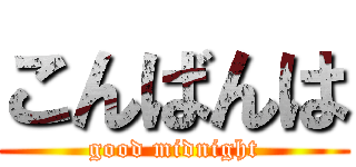 こんばんは (good midnight)