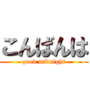 こんばんは (good midnight)